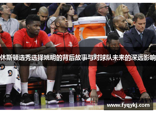休斯顿选秀选择姚明的背后故事与对球队未来的深远影响
