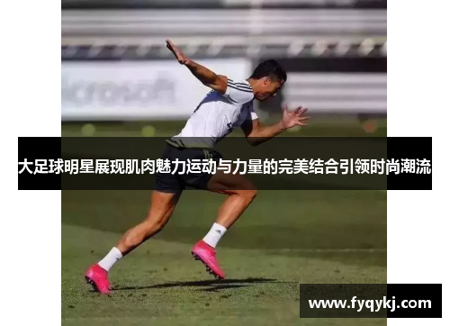 大足球明星展现肌肉魅力运动与力量的完美结合引领时尚潮流